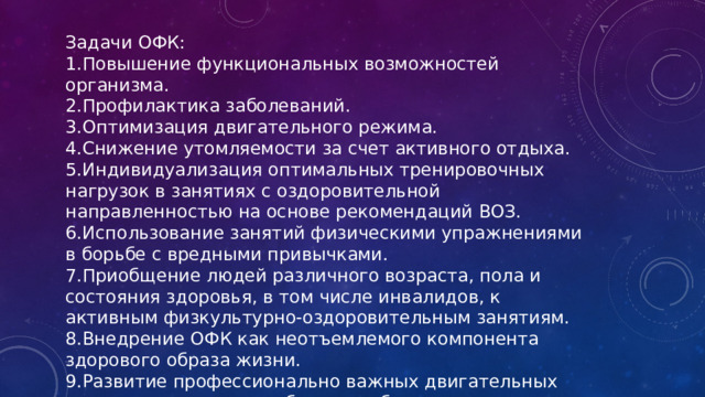 Задачи ОФК: 1.Повышение функциональных возможностей организма. 2.Профилактика заболеваний. 3.Оптимизация двигательного режима. 4.Снижение утомляемости за счет активного отдыха. 5.Индивидуализация оптимальных тренировочных нагрузок в занятиях с оздоровительной направленностью на основе рекомендаций ВОЗ. 6.Использование занятий физическими упражнениями в борьбе с вредными привычками. 7.Приобщение людей различного возраста, пола и состояния здоровья, в том числе инвалидов, к активным физкультурно-оздоровительным занятиям. 8.Внедрение ОФК как неотъемлемого компонента здорового образа жизни. 9.Развитие профессионально важных двигательных качеств, повышение работоспособности.