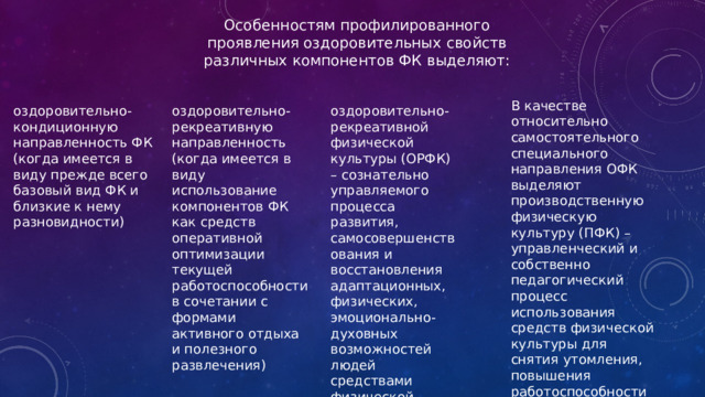 Особенностям профилированного проявления оздоровительных свойств различных компонентов ФК выделяют: В качестве относительно самостоятельного специального направления ОФК выделяют производственную физическую культуру (ПФК) – управленческий и собственно педагогический процесс использования средств физической культуры для снятия утомления, повышения работоспособности оздоровительно-кондиционную направленность ФК (когда имеется в виду прежде всего базовый вид ФК и близкие к нему разновидности) оздоровительно-рекреативную направленность (когда имеется в виду использование компонентов ФК как средств оперативной оптимизации текущей работоспособности в сочетании с формами активного отдыха и полезного развлечения) оздоровительно-рекреативной физической культуры (ОРФК) – сознательно управляемого процесса развития, самосовершенствования и восстановления адаптационных, физических, эмоционально-духовных возможностей людей средствами физической культуры