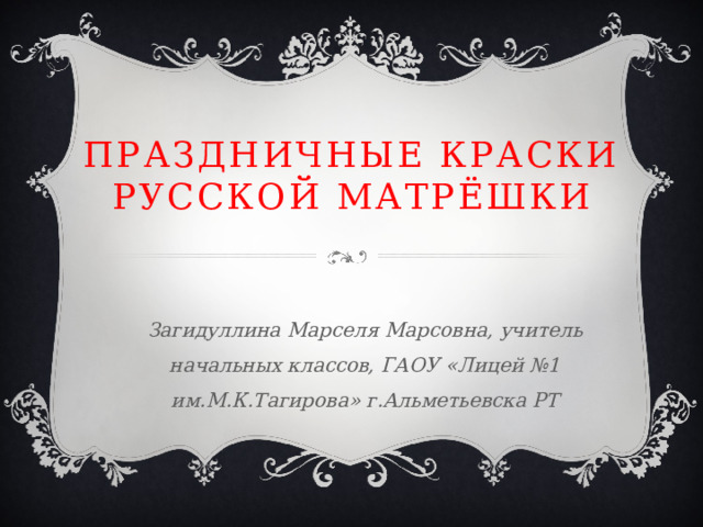 Праздничные краски русской матрёшки Загидуллина Марселя Марсовна, учитель начальных классов, ГАОУ «Лицей №1 им.М.К.Тагирова» г.Альметьевска РТ