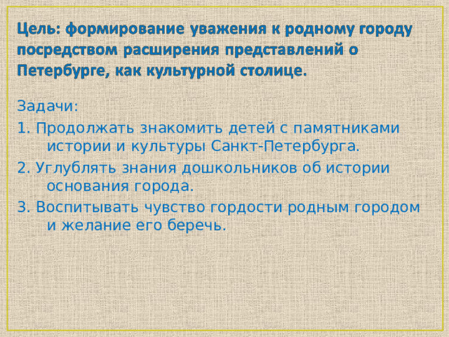 Задачи: 1. Продолжать знакомить детей с памятниками истории и культуры Санкт-Петербурга. 2. Углублять знания дошкольников об истории основания города. 3. Воспитывать чувство гордости родным городом и желание его беречь.