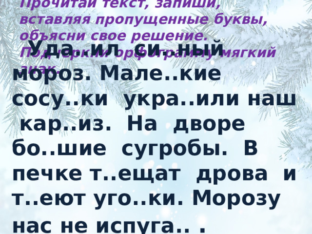 Прочитай текст, запиши, вставляя пропущенные буквы, объясни свое решение. Подчеркни орфограмму мягкий знак.  Уда..ил си..ный мороз. Мале..кие сосу..ки укра..или наш кар..из. На дворе бо..шие сугробы. В печке т..ещат дрова и т..еют уго..ки. Морозу нас не испуга.. .