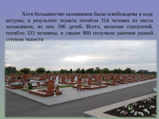 Хотя большинство заложников были освобождены в ходе штурма, в результате теракта погибли 314 человек из числа заложников, из них 186 детей. Всего, включая спасателей, погибло 333 человека, и свыше 800 получили ранения разной степени тяжести