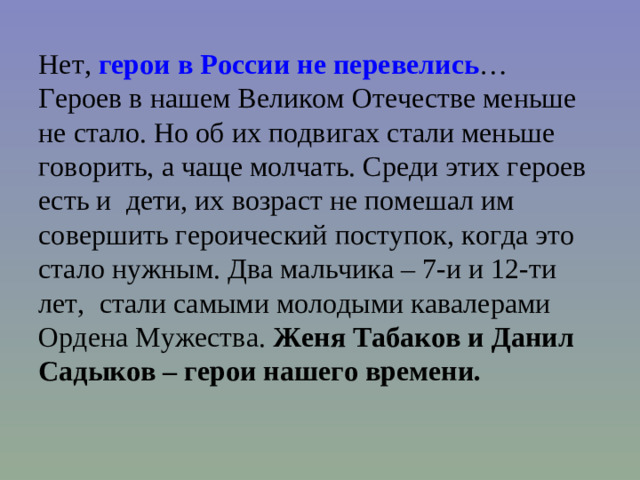 Нет,  герои в России не перевелись …  Героев в нашем Великом Отечестве меньше не стало. Но об их подвигах стали меньше говорить, а чаще молчать. Среди этих героев есть и дети, их возраст не помешал им совершить героический поступок, когда это стало нужным. Два мальчика – 7-и и 12-ти лет,  стали самыми молодыми кавалерами Ордена Мужества.  Женя Табаков и Данил Садыков – герои нашего времени.