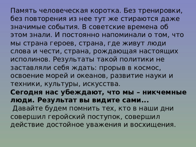 Память человеческая коротка. Без тренировки, без повторения из нее тут же стираются даже значимые события. В советские времена об этом знали. И постоянно напоминали о том, что мы страна героев, страна, где живут люди слова и чести, страна, рождающая настоящих исполинов. Результаты такой политики не заставляли себя ждать: прорыв в космос, освоение морей и океанов, развитие науки и техники, культуры, искусства.  Сегодня нас убеждают, что мы – никчемные люди. Результат вы видите сами...  Давайте будем помнить тех, кто в наши дни совершил геройский поступок, совершил действие достойное уважения и восхищения.