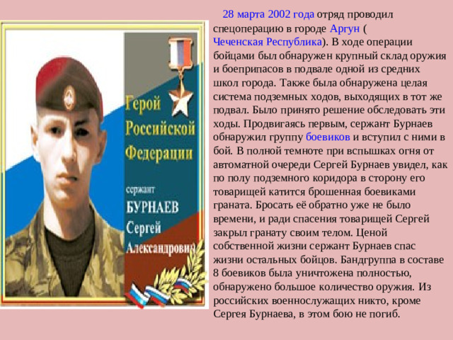 28 марта   2002 года  отряд проводил спецоперацию в городе  Аргун  ( Чеченская Республика ). В ходе операции бойцами был обнаружен крупный склад оружия и боеприпасов в подвале одной из средних школ города. Также была обнаружена целая система подземных ходов, выходящих в тот же подвал. Было принято решение обследовать эти ходы. Продвигаясь первым, сержант Бурнаев обнаружил группу  боевиков  и вступил с ними в бой. В полной темноте при вспышках огня от автоматной очереди Сергей Бурнаев увидел, как по полу подземного коридора в сторону его товарищей катится брошенная боевиками граната. Бросать её обратно уже не было времени, и ради спасения товарищей Сергей закрыл гранату своим телом. Ценой собственной жизни сержант Бурнаев спас жизни остальных бойцов. Бандгруппа в составе 8 боевиков была уничтожена полностью, обнаружено большое количество оружия. Из российских военнослужащих никто, кроме Сергея Бурнаева, в этом бою не погиб.