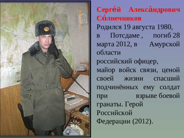 Серге́й Алекса́ндрович Со́лнечников   Родился 19 августа 1980,  в Потсдаме , погиб 28 марта 2012, в Амурской области российский офицер,  майор войск связи, ценой своей жизни спасший подчинённых ему солдат при взрыве боевой гранаты. Герой Российской Федерации (2012).