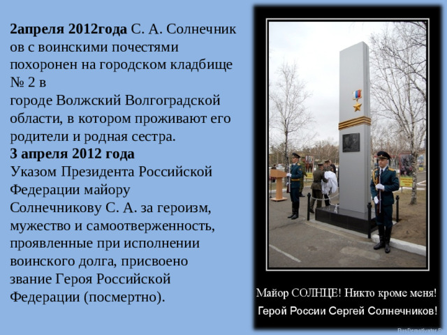 2апреля 2012года  С. А. Солнечников с воинскими почестями похоронен на городском кладбище № 2 в городе Волжский Волгоградской области, в котором проживают его родители и родная сестра. 3 апреля 2012 года Указом Президента Российской Федерации майору Солнечникову С. А. за героизм, мужество и самоотверженность, проявленные при исполнении воинского долга, присвоено звание Героя Российской Федерации (посмертно).