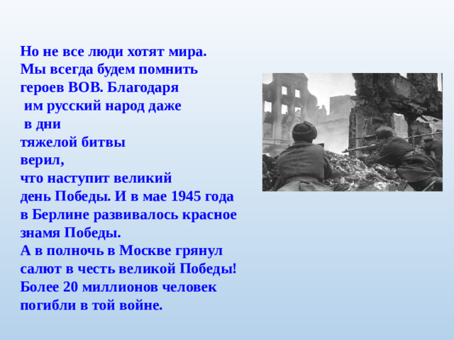 Но не все люди хотят мира. Мы всегда будем помнить героев ВОВ. Благодаря  им русский народ даже  в дни тяжелой битвы верил, что наступит великий день Победы. И в мае 1945 года в Берлине развивалось красное знамя Победы. А в полночь в Москве грянул салют в честь великой Победы! Более 20 миллионов человек погибли в той войне.