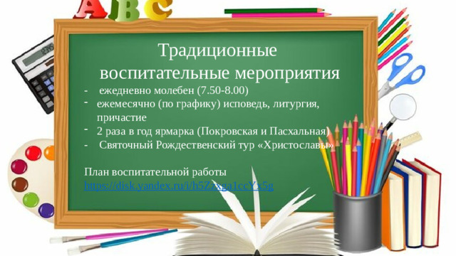 Традиционные воспитательные мероприятия - ежедневно молебен (7.50-8.00) ежемесячно (по графику) исповедь, литургия, причастие 2 раза в год ярмарка (Покровская и Пасхальная) - Святочный Рождественский тур «Христославы» План воспитательной работы https://disk.yandex.ru/i/h5Zzxga1ccYx5g