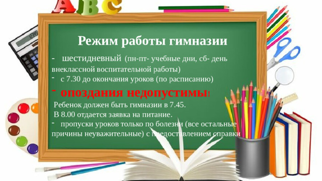 Режим работы гимназии - шестидневный  (пн-пт- учебные дни, сб- день внеклассной воспитательной работы) с 7.30 до окончания уроков (по расписанию) опоздания недопустимы !  Ребенок должен быть гимназии в 7.45.  В 8.00 отдается заявка на питание. пропуски уроков только по болезни (все остальные причины неуважительные) с предоставлением справки