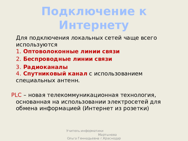 Подключение к Интернету  Для подключения локальных сетей чаще всего используются  1. Оптоволоконные линии связи  2. Беспроводные линии связи  3. Радиоканалы   4. Спутниковый канал  с использованием специальных антенн.   PLC – новая телекоммуникационная технология, основанная на использовании электросетей для обмена информацией (Интернет из розетки)    Учитель информатики Мартынова Ольга Геннадьевна г.Краснодар