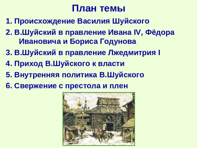 План темы 1. Происхождение Василия Шуйского 2. В.Шуйский в правление Ивана IV , Фёдора Ивановича и Бориса Годунова 3. В.Шуйский в правление Лжедмитрия I 4 . Приход В.Шуйского к власти 5 . Внутренняя политика В.Шуйского 6 . Свержение с престола и плен