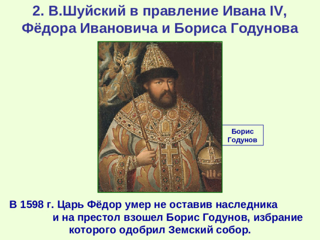 2. В.Шуйский в правление Ивана IV, Фёдора Ивановича и Бориса Годунова Борис Годунов В 1598 г. Царь Фёдор умер не оставив наследника и на престол взошел Борис Годунов, избрание которого одобрил Земский собор.