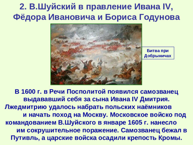 2. В.Шуйский в правление Ивана IV, Фёдора Ивановича и Бориса Годунова Битва при Добрыничах В 1600 г. в Речи Посполитой появился самозванец выдававший себя за сына Ивана IV Дмитрия. Лжедмитрию удалось набрать польских наёмников и начать поход на Москву. Московское войско под командованием В.Шуйского в январе 1605 г. нанесло им сокрушительное поражение. Самозванец бежал в Путивль, а царские войска осадили крепость Кромы.