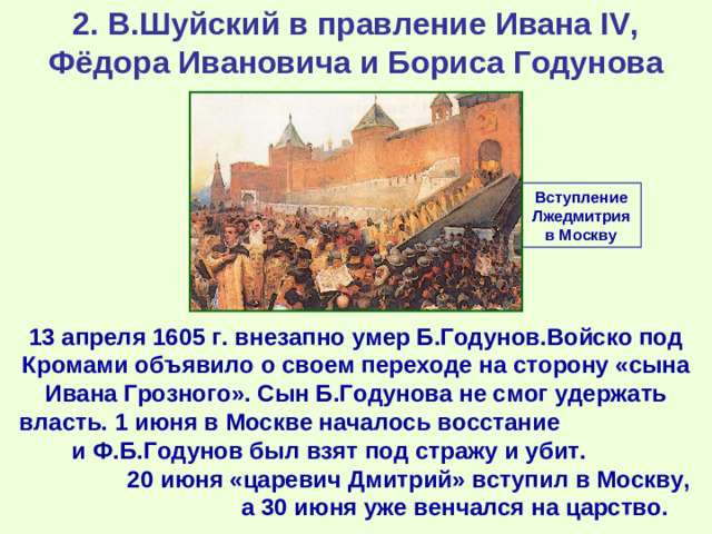 2. В.Шуйский в правление Ивана IV, Фёдора Ивановича и Бориса Годунова Вступление Лжедмитрия в Москву 13 апреля 1605 г. внезапно умер Б.Годунов.Войско под Кромами объявило о своем переходе на сторону «сына Ивана Грозного». Сын Б.Годунова не смог удержать власть. 1 июня в Москве началось восстание и Ф.Б.Годунов был взят под стражу и убит. 20 июня «царевич Дмитрий» вступил в Москву, а 30 июня уже венчался на царство.