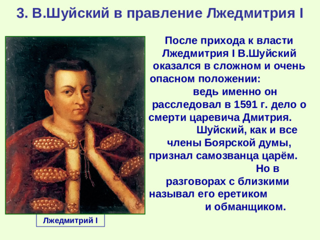 3. В.Шуйский в правление Лжедмитрия I После прихода к власти Лжедмитрия I В.Шуйский оказался в сложном и очень опасном положении: ведь именно он расследовал в 1591 г. дело о смерти царевича Дмитрия. Шуйский, как и все члены Боярской думы, признал самозванца царём. Но в разговорах с близкими называл его еретиком и обманщиком. Лжедмитрий I