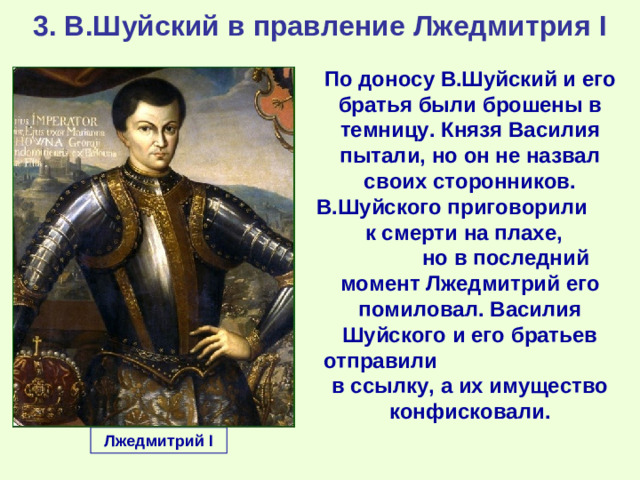 3. В.Шуйский в правление Лжедмитрия I По доносу В.Шуйский и его братья были брошены в темницу. Князя Василия пытали, но он не назвал своих сторонников. В.Шуйского приговорили к смерти на плахе, но в последний момент Лжедмитрий его помиловал. Василия  Шуйского и его братьев отправили в ссылку, а их имущество конфисковали. Лжедмитрий I