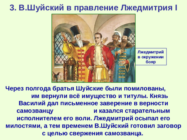 3. В.Шуйский в правление Лжедмитрия I Лжедмитрий в окружении бояр Через полгода братья Шуйские были помилованы, им вернули всё имущество и титулы. Князь Василий дал письменное заверение в верности самозванцу и казался старательным исполнителем его воли. Лжедмитрий осыпал его милостями, а тем временем В.Шуйский готовил заговор с целью свержения самозванца.