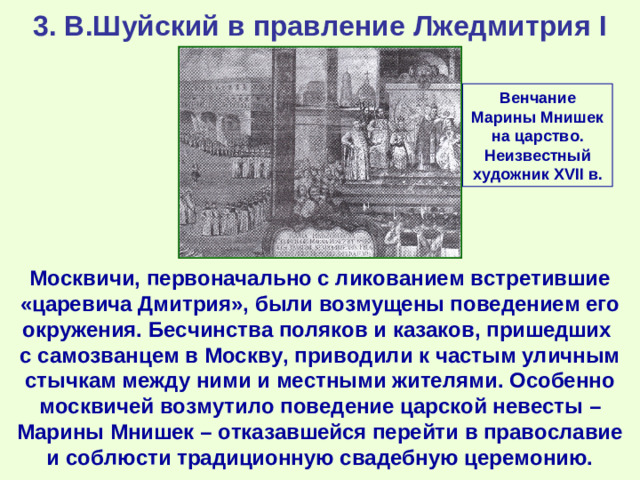 3. В.Шуйский в правление Лжедмитрия I Венчание Марины Мнишек на царство. Неизвестный художник XVII в. Москвичи, первоначально с ликованием встретившие «царевича Дмитрия», были возмущены поведением его окружения. Бесчинства поляков и казаков, пришедших с самозванцем в Москву, приводили к частым уличным стычкам между ними и местными жителями. Особенно москвичей возмутило поведение царской невесты – Марины Мнишек – отказавшейся перейти в православие и соблюсти традиционную свадебную церемонию.