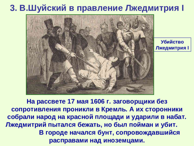 3. В.Шуйский в правление Лжедмитрия I Убийство Лжедмитрия I На рассвете 17 мая 1606 г. заговорщики без сопротивления проникли в Кремль. А их сторонники собрали народ на красной площади и ударили в набат. Лжедмитрий пытался бежать, но был пойман и убит. В городе начался бунт, сопровождавшийся расправами над иноземцами.