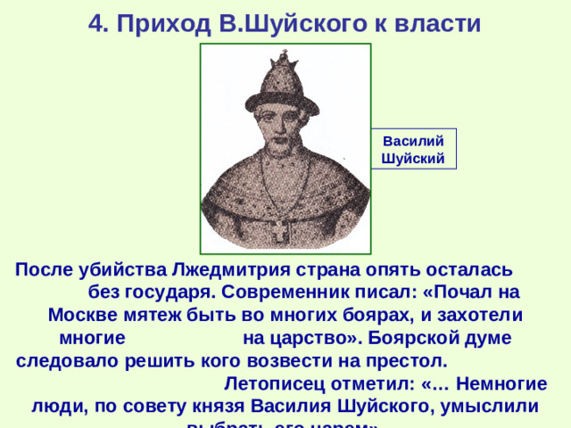 4. Приход В.Шуйского к власти Василий Шуйский После убийства Лжедмитрия страна опять осталась без государя. Современник писал: «Почал на Москве мятеж быть во многих боярах, и захотели многие на царство». Боярской думе следовало решить кого возвести на престол. Летописец отметил: «… Немногие люди, по совету князя Василия Шуйского, умыслили выбрать его царем».