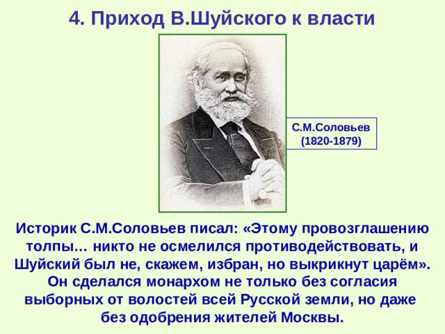 4. Приход В.Шуйского к власти С.М.Соловьев (1820-1879) Историк С.М.Соловьев писал: «Этому провозглашению толпы… никто не осмелился противодействовать, и Шуйский был не, скажем, избран, но выкрикнут царём». Он сделался монархом не только без согласия выборных от волостей всей Русской земли, но даже без одобрения жителей Москвы.