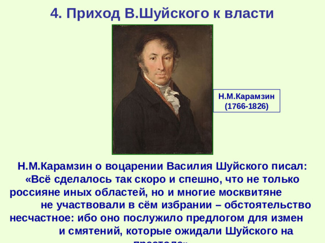 4. Приход В.Шуйского к власти Н.М.Карамзин (1766-1826) Н.М.Карамзин о воцарении Василия Шуйского писал: «Всё сделалось так скоро и спешно, что не только россияне иных областей, но и многие москвитяне не участвовали в сём избрании – обстоятельство несчастное: ибо оно послужило предлогом для измен и смятений, которые ожидали Шуйского на престоле».