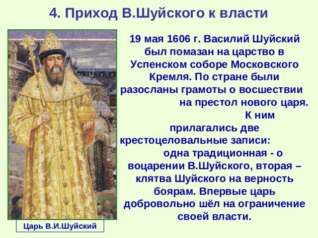 4. Приход В.Шуйского к власти 19 мая 1606 г. Василий Шуйский был помазан на царство в Успенском соборе Московского Кремля. По стране были разосланы грамоты о восшествии на престол нового царя. К ним прилагались две крестоцеловальные записи: одна традиционная - о воцарении В.Шуйского, вторая – клятва Шуйского на верность боярам. Впервые царь добровольно шёл на ограничение своей власти. Царь В.И.Шуйский