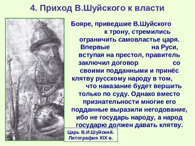 4. Приход В.Шуйского к власти Бояре, приведшие В.Шуйского к трону, стремились ограничить самовластье царя. Впервые на Руси, вступая на престол, правитель заключил договор со своими подданными и принёс клятву русскому народу в том, что наказание будет вершить только по суду. Однако вместо признательности многие его подданные выразили негодование, ибо не государь народу, а народ государю должен давать клятву. Царь В.И.Шуйский. Литография XIX в.