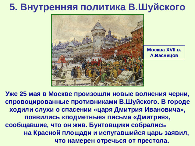 5. Внутренняя политика В.Шуйского Москва XVII в. А.Васнецов Уже 25 мая в Москве произошли новые волнения черни, спровоцированные противниками В.Шуйского. В городе ходили слухи о спасении «царя Дмитрия Ивановича», появились «подметные» письма «Дмитрия», сообщавшие, что он жив. Бунтовщики собрались на Красной площади и испугавшийся царь заявил, что намерен отречься от престола.