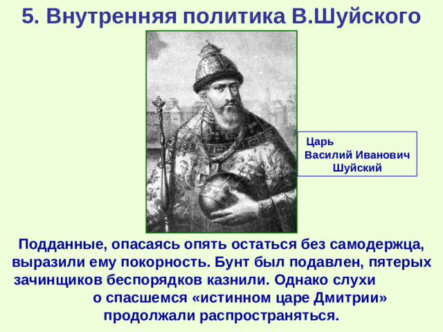 5. Внутренняя политика В.Шуйского Царь Василий Иванович Шуйский Подданные, опасаясь опять остаться без самодержца, выразили ему покорность. Бунт был подавлен, пятерых зачинщиков беспорядков казнили. Однако слухи о спасшемся «истинном царе Дмитрии» продолжали распространяться.