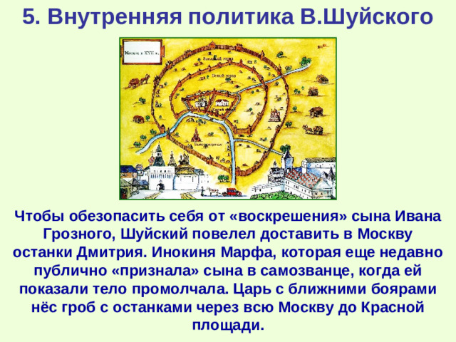 5. Внутренняя политика В.Шуйского Чтобы обезопасить себя от «воскрешения» сына Ивана Грозного, Шуйский повелел доставить в Москву останки Дмитрия. Инокиня Марфа, которая еще недавно публично «признала» сына в самозванце, когда ей показали тело промолчала. Царь с ближними боярами нёс гроб с останками через всю Москву до Красной площади.