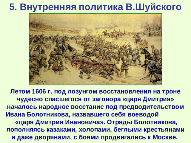 5. Внутренняя политика В.Шуйского Летом 1606 г. под лозунгом восстановления на троне чудесно спасшегося от заговора «царя Дмитрия» началось народное восстание под предводительством Ивана Болотникова, назвавшего себя воеводой «царя Дмитрия Ивановича». Отряды Болотникова, пополняясь казаками, холопами, беглыми крестьянами и даже дворянами, с боями продвигались к Москве.