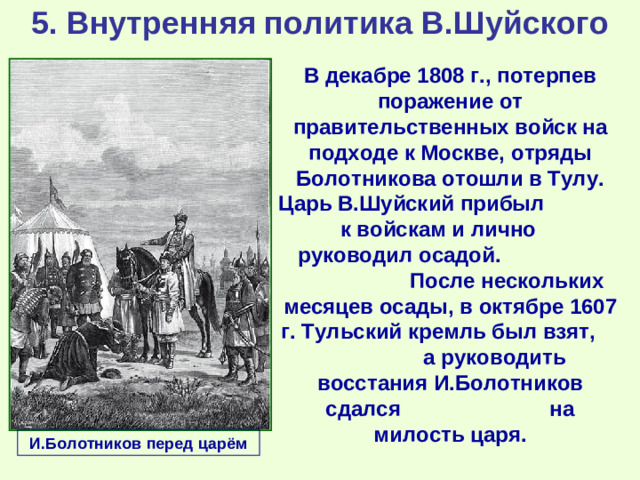 5. Внутренняя политика В.Шуйского В декабре 1808 г., потерпев поражение от правительственных войск на подходе к Москве, отряды Болотникова отошли в Тулу. Царь В.Шуйский прибыл к войскам и лично руководил осадой. После нескольких месяцев осады, в октябре 1607 г. Тульский кремль был взят, а руководить восстания И.Болотников сдался на милость царя. И.Болотников перед царём