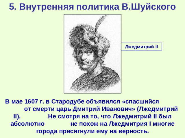 5. Внутренняя политика В.Шуйского Лжедмитрий II В мае 1607 г. в Стародубе объявился «спасшийся от смерти царь Дмитрий Иванович» (Лжедмитрий II ). Не смотря на то, что Лжедмитрий II был абсолютно не похож на Лжедмитрия I многие города присягнули ему на верность.