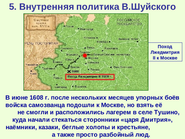 5. Внутренняя политика В.Шуйского Поход Лжедмитрия II к Москве В июне 1608 г. после нескольких месяцев упорных боёв войска самозванца подошли к Москве, но взять её не смогли и расположились лагерем в селе Тушино, куда начали стекаться сторонники «царя Дмитрия», наёмники, казаки, беглые холопы и крестьяне, а также просто разбойный люд.