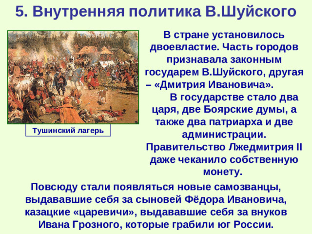 5. Внутренняя политика В.Шуйского В стране установилось двоевластие. Часть городов признавала законным государем В.Шуйского, другая – «Дмитрия Ивановича». В государстве стало два царя, две Боярские думы, а также два патриарха и две администрации. Правительство Лжедмитрия II даже чеканило собственную монету. Тушинский лагерь Повсюду стали появляться новые самозванцы, выдававшие себя за сыновей Фёдора Ивановича, казацкие «царевичи», выдававшие себя за внуков Ивана Грозного, которые грабили юг России.