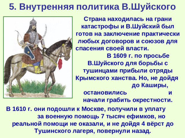 5. Внутренняя политика В.Шуйского Страна находилась на грани катастрофы и В.Шуйский был готов на заключение практически любых договоров и союзов для спасения своей власти. В 1609 г. по просьбе В.Шуйского для борьбы с тушинцами прибыли отряды Крымского ханства. Но, не дойдя до Каширы, остановились и начали грабить окрестности. В 1610 г. они подошли к Москве, получили в уплату за военную помощь 7 тысяч ефимков, но реальной помощи не оказали, и не дойдя 4 вёрст до Тушинского лагеря, повернули назад.