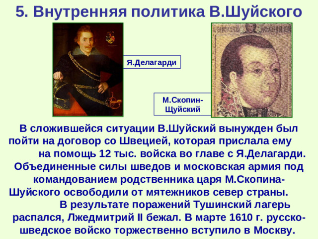 5. Внутренняя политика В.Шуйского Я.Делагарди М.Скопин-Щуйский В сложившейся ситуации В.Шуйский вынужден был пойти на договор со Швецией, которая прислала ему на помощь 12 тыс. войска во главе с Я.Делагарди. Объединенные силы шведов и московская армия под командованием родственника царя М.Скопина-Шуйского освободили от мятежников север страны. В результате поражений Тушинский лагерь распался, Лжедмитрий II бежал. В марте 1610 г. русско-шведское войско торжественно вступило в Москву.