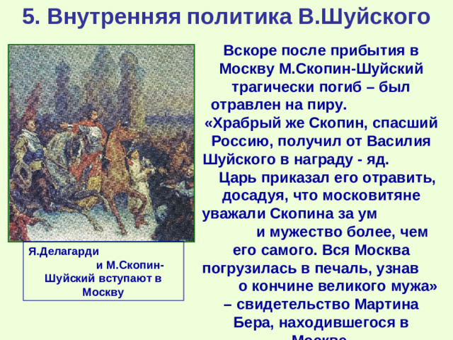 5. Внутренняя политика В.Шуйского Вскоре после прибытия в Москву М.Скопин-Шуйский трагически погиб – был отравлен на пиру. «Храбрый же Скопин, спасший Россию, получил от Василия Шуйского в награду - яд. Царь приказал его отравить, досадуя, что московитяне уважали Скопина за ум и мужество более, чем его самого. Вся Москва погрузилась в печаль, узнав о кончине великого мужа» – свидетельство Мартина Бера, находившегося в Москве. Я.Делагарди и М.Скопин-Шуйский вступают в Москву