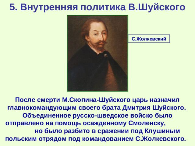 5. Внутренняя политика В.Шуйского С.Жолкевский После c мерти М.Скопина-Шуйского царь назначил главнокомандующим своего брата Дмитрия Шуйского. Объединенное русско-шведское войско было отправлено на помощь осажденному Смоленску, но было разбито в сражении под Клушиным польским отрядом под командованием С.Жолкевского.