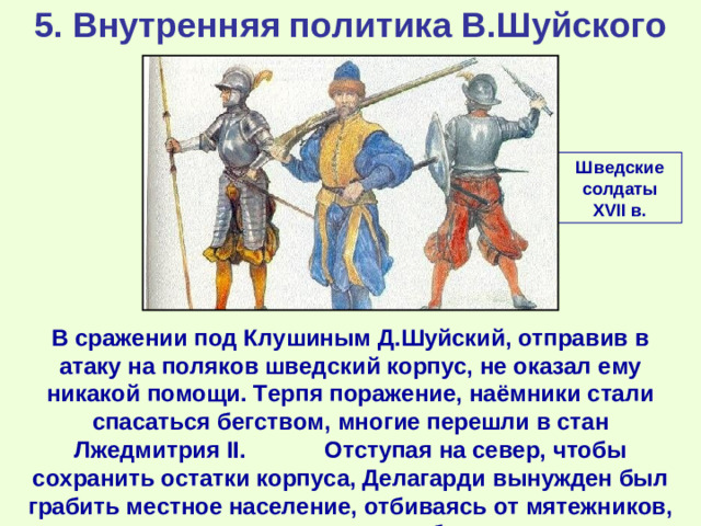 5. Внутренняя политика В.Шуйского Шведские солдаты XVII в. В сражении под Клушиным Д.Шуйский, отправив в атаку на поляков шведский корпус, не оказал ему никакой помощи. Терпя поражение, наёмники стали спасаться бегством, многие перешли в стан Лжедмитрия II . Отступая на север, чтобы сохранить остатки корпуса, Делагарди вынужден был грабить местное население, отбиваясь от мятежников, поляков и всякого сброда.