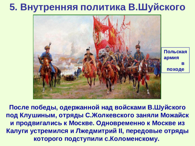 5. Внутренняя политика В.Шуйского Польская армия в походе После победы, одержанной над войсками В.Шуйского под Клушиным, отряды С.Жолкевского заняли Можайск и продвигались к Москве. Одновременно к Москве из Калуги устремился и Лжедмитрий II, передовые отряды которого подступили с.Коломенскому.