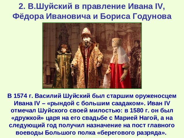 2. В.Шуйский в правление Ивана IV, Фёдора Ивановича и Бориса Годунова В 1574 г. Василий Шуйский был старшим оруженосцем Ивана IV – «рындой с большим саадаком». Иван IV отмечал Шуйского своей милостью: в 1580 г. он был «дружкой» царя на его свадьбе с Марией Нагой, а на следующий год получил назначение на пост главного воеводы Большого полка «берегового разряда».