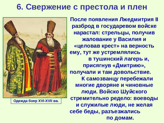 6. Свержение с престола и плен После появления Лжедмитрия II разброд в государевом войске нарастал: стрельцы, получив жалование у Василия и «целовав крест» на верность ему, тут же устремлялись в тушинский лагерь и, присягнув «Дмитрию», получали и там довольствие. К самозванцу перебежали многие дворяне и чиновные люди. Войско Шуйского стремительно редело: воеводы и служилые люди, не желая себе беды, разъезжались по домам. Одежда бояр XVI-XVII вв.