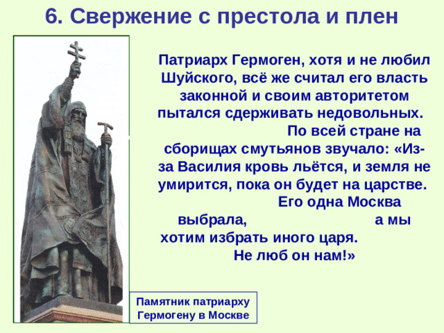 6. Свержение с престола и плен Патриарх Гермоген, хотя и не любил Шуйского, всё же считал его власть законной и своим авторитетом пытался сдерживать недовольных. По всей стране на сборищах смутьянов звучало: «Из-за Василия кровь льётся, и земля не умирится, пока он будет на царстве. Его одна Москва выбрала, а мы хотим избрать иного царя. Не люб он нам!» Памятник патриарху Гермогену в Москве