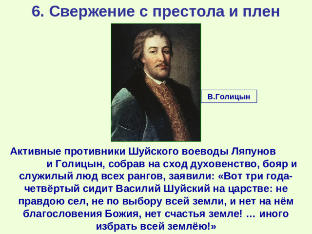 6. Свержение с престола и плен В.Голицын Активные противники Шуйского воеводы Ляпунов и Голицын, собрав на сход духовенство, бояр и служилый люд всех рангов, заявили: «Вот три года-четвёртый сидит Василий Шуйский на царстве: не правдою сел, не по выбору всей земли, и нет на нём благословения Божия, нет счастья земле! … иного избрать всей землёю!»