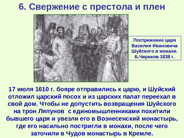 6. Свержение с престола и плен Пострижение царя Василия Ивановича Шуйского в монахи. Б.Чириков 1838 г. 17 июля 1610 г. бояре отправились к царю, и Шуйский отложил царский посох и из царских палат переехал в свой дом. Чтобы не допустить возвращения Шуйского на трон Ляпунов с единомышленниками похитили бывшего царя и увезли его в Вознесенский монастырь, где его насильно постригли в монахи, после чего заточили в Чудов монастырь в Кремле.