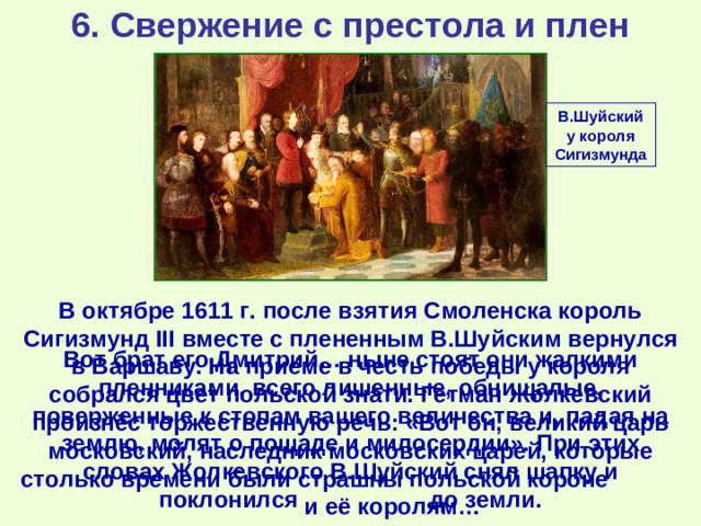 6. Свержение с престола и плен В.Шуйский у короля Сигизмунда В октябре 1611 г. после взятия Смоленска король Сигизмунд III вместе с плененным В.Шуйским вернулся в Варшаву. На приёме в честь победы у короля собрался цвет польской знати. Гетман Жолкевский произнёс торжественную речь: «Вот он, великий царь московский, наследник московских царей, которые столько времени были страшны польской короне и её королям… Вот брат его Дмитрий… ныне стоят они жалкими пленниками, всего лишенные, обнищалые, поверженные к стопам вашего величества и, падая на землю, молят о пощаде и милосердии». При этих словах Жолкевского В.Шуйский снял шапку и поклонился  до земли.