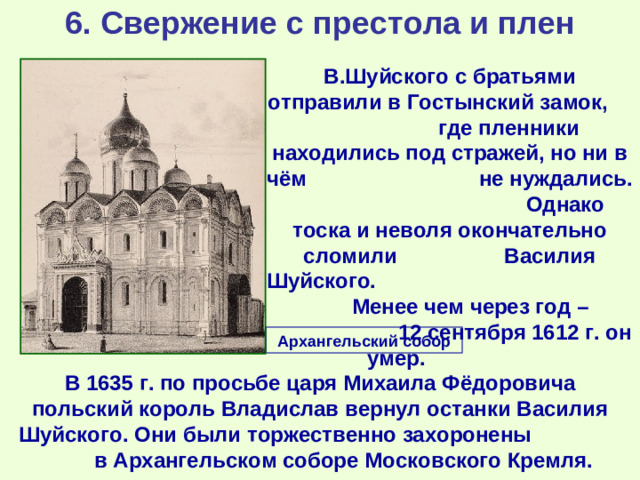 6. Свержение с престола и плен  В.Шуйского с братьями отправили в Гостынский замок, где пленники находились под стражей, но ни в чём не нуждались. Однако тоска и неволя окончательно сломили Василия Шуйского. Менее чем через год – 12 сентября 1612 г. он умер. Архангельский собор В 1635 г. по просьбе царя Михаила Фёдоровича польский король Владислав вернул останки Василия Шуйского. Они были торжественно захоронены в Архангельском соборе Московского Кремля.